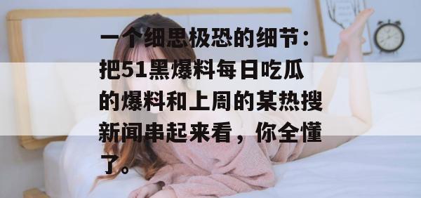 一个细思极恐的细节：把51黑爆料每日吃瓜的爆料和上周的某热搜新闻串起来看，你全懂了。