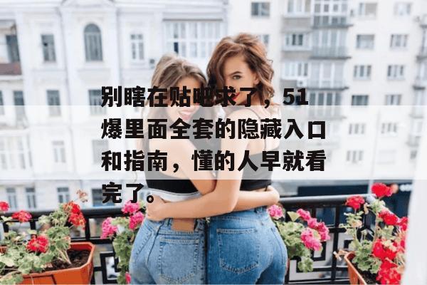 别瞎在贴吧求了,51爆里面全套的隐藏入口和指南,懂的人早就看完了。 别瞎在贴吧求了,51爆里面全套的隐藏入口和指南,懂的人早就看完了。