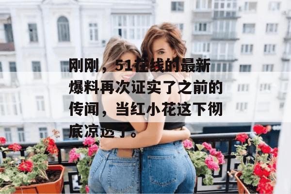 刚刚，51在线的最新爆料再次证实了之前的传闻，当红小花这下彻底凉透了。