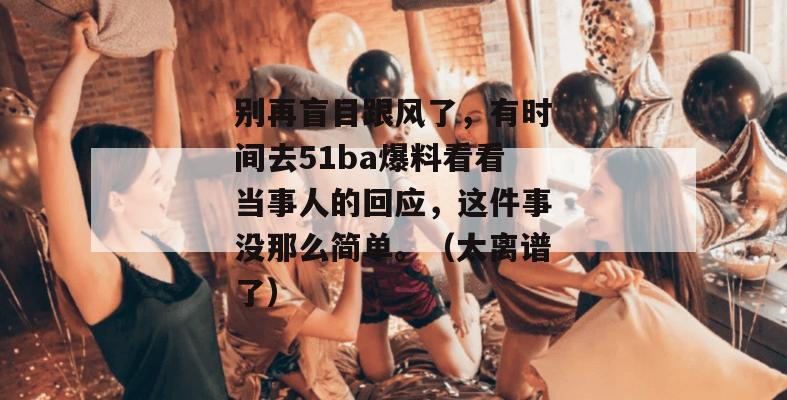 别再盲目跟风了，有时间去51ba爆料看看当事人的回应，这件事没那么简单。（太离谱了）