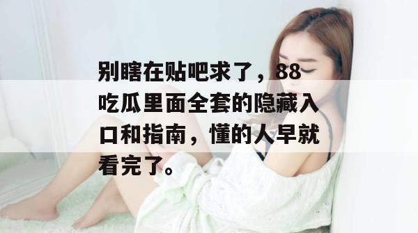别瞎在贴吧求了,88吃瓜里面全套的隐藏入口和指南,懂的人早就看完了。 别瞎在贴吧求了,88吃瓜里面全套的隐藏入口和指南,懂的人早就看完了。