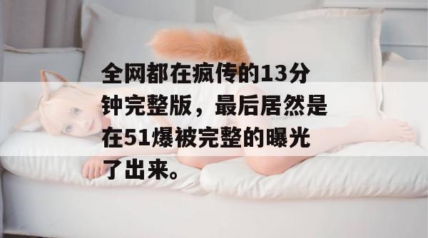 全网都在疯传的13分钟完整版,最后居然是在51爆被完整的曝光了出来。 全网都在疯传的13分钟完整版,最后居然是在51爆被完整的曝光了出来。