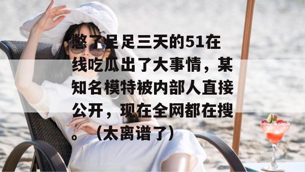 憋了足足三天的51在线吃瓜出了大事情,某知名模特被内部人直接公开,现在全网都在搜。(太离谱了) 憋了足足三天的51在线吃瓜出了大事情,某知名模特被内部人直接公开,现在全网都在搜。(太离谱了)