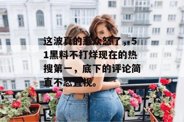 这波真的惹众怒了，51黑料不打烊现在的热搜第一，底下的评论简直不忍直视。