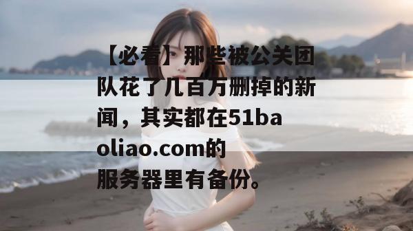 【必看】那些被公关团队花了几百万删掉的新闻，其实都在51baoliao.com的服务器里有备份。